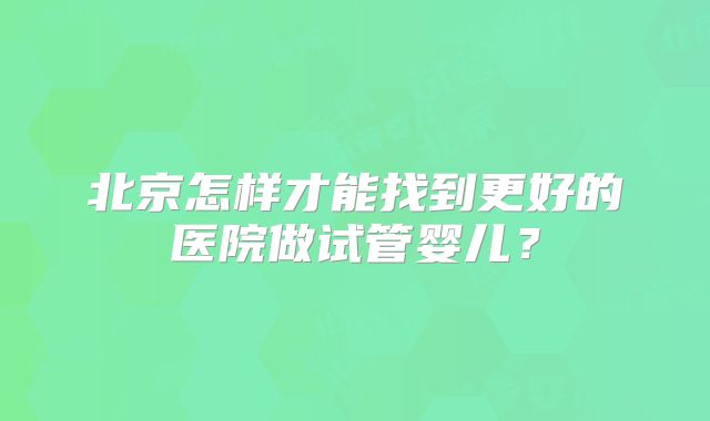 北京怎样才能找到更好的医院做试管婴儿?