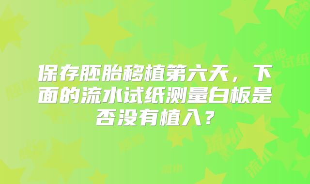 保存胚胎移植第六天，下面的流水试纸测量白板是否没有植入？