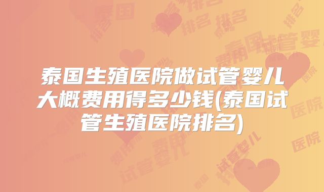 泰国生殖医院做试管婴儿大概费用得多少钱(泰国试管生殖医院排名)