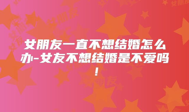 女朋友一直不想结婚怎么办-女友不想结婚是不爱吗!