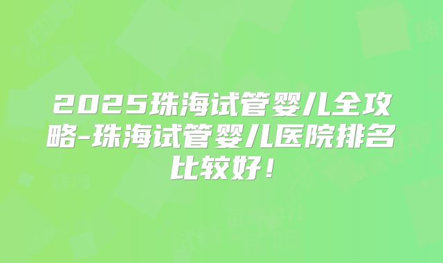 2025珠海试管婴儿全攻略-珠海试管婴儿医院排名比较好！