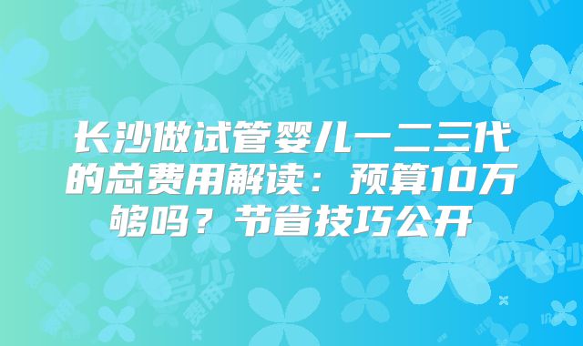 长沙做试管婴儿一二三代的总费用解读:预算10万够吗?节省技巧公开