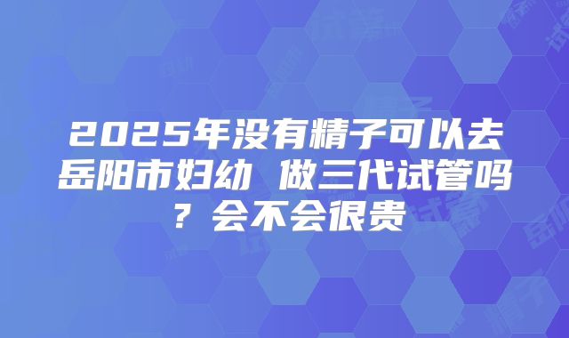 2025年没有精子可以去岳阳市妇幼 做三代试管吗？会不会很贵