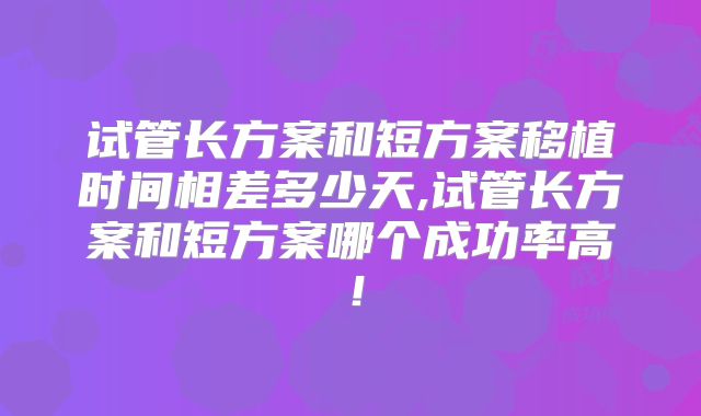 试管长方案和短方案移植时间相差多少天,试管长方案和短方案哪个成功率高！