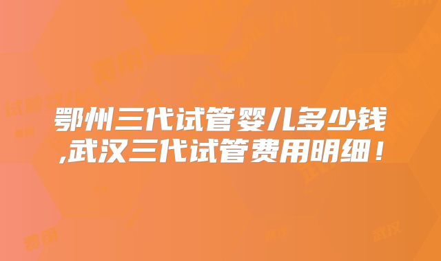 鄂州三代试管婴儿多少钱,武汉三代试管费用明细！