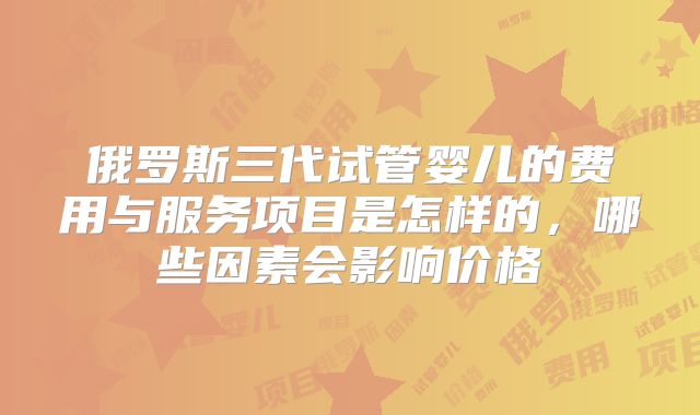 俄罗斯三代试管婴儿的费用与服务项目是怎样的，哪些因素会影响价格