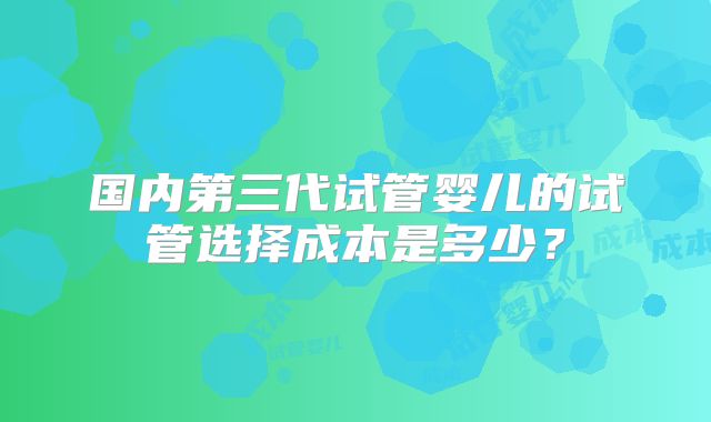 国内第三代试管婴儿的试管选择成本是多少？