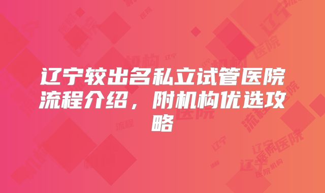 辽宁较出名私立试管医院流程介绍，附机构优选攻略