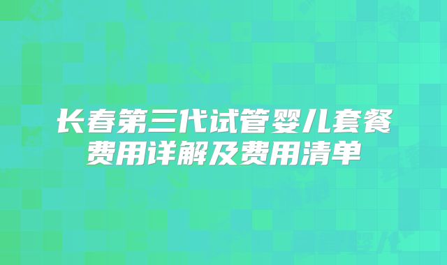 长春第三代试管婴儿套餐费用详解及费用清单