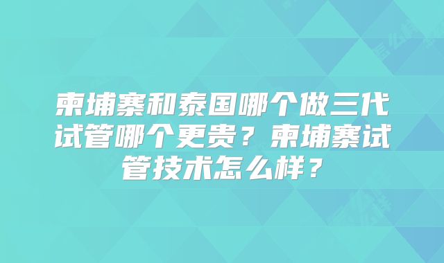 柬埔寨和泰国哪个做三代试管哪个更贵？柬埔寨试管技术怎么样？