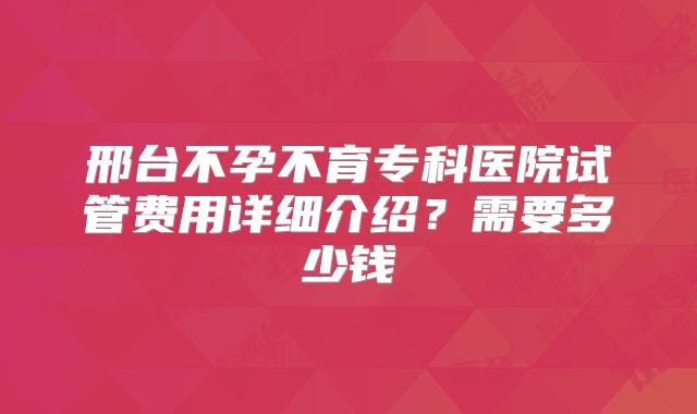 邢台不孕不育专科医院试管费用详细介绍？需要多少钱