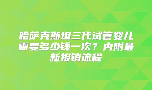 哈萨克斯坦三代试管婴儿需要多少钱一次？内附最新报销流程