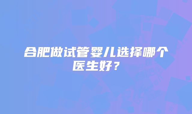 合肥做试管婴儿选择哪个医生好?