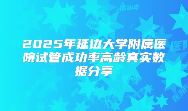 2025年延边大学附属医院试管成功率高龄真实数据分享