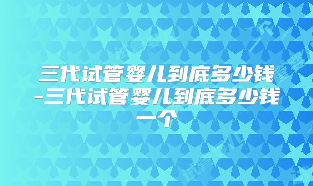 三代试管婴儿到底多少钱-三代试管婴儿到底多少钱一个