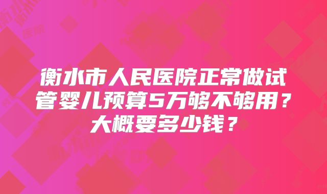 衡水市人民医院正常做试管婴儿预算5万够不够用?大概要多少钱?