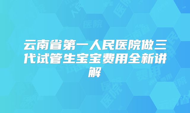 云南省第一人民医院做三代试管生宝宝费用全新讲解