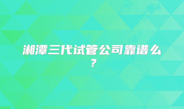 湘潭三代试管公司靠谱么？