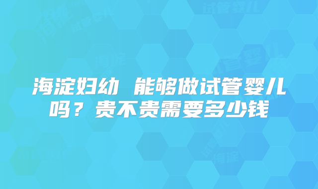 海淀妇幼 能够做试管婴儿吗？贵不贵需要多少钱