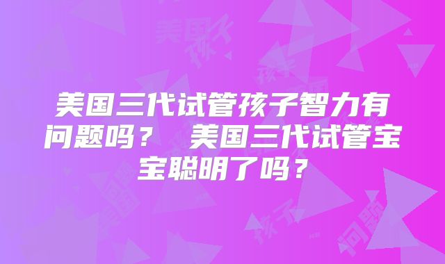 美国三代试管孩子智力有问题吗? 美国三代试管宝宝聪明了吗?