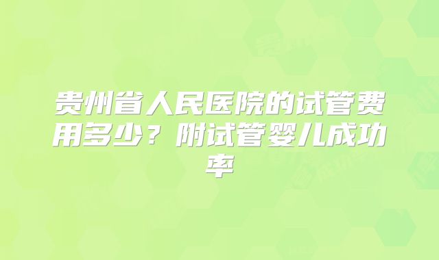 贵州省人民医院的试管费用多少？附试管婴儿成功率
