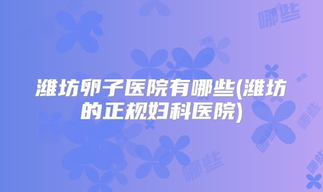 潍坊卵子医院有哪些(潍坊的正规妇科医院)