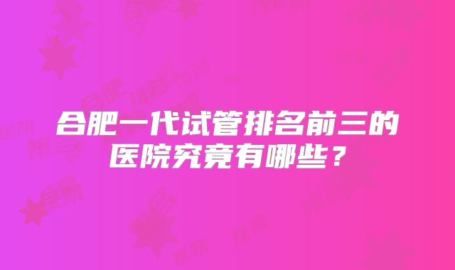 合肥一代试管排名前三的医院究竟有哪些？