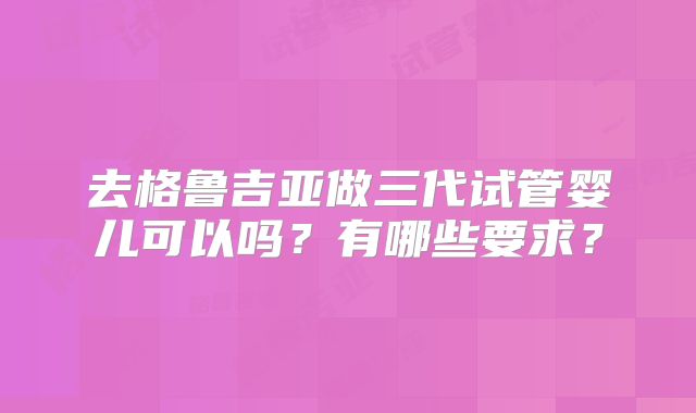 去格鲁吉亚做三代试管婴儿可以吗？有哪些要求？