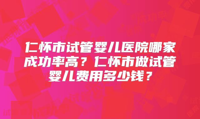 仁怀市试管婴儿医院哪家成功率高?仁怀市做试管婴儿费用多少钱?