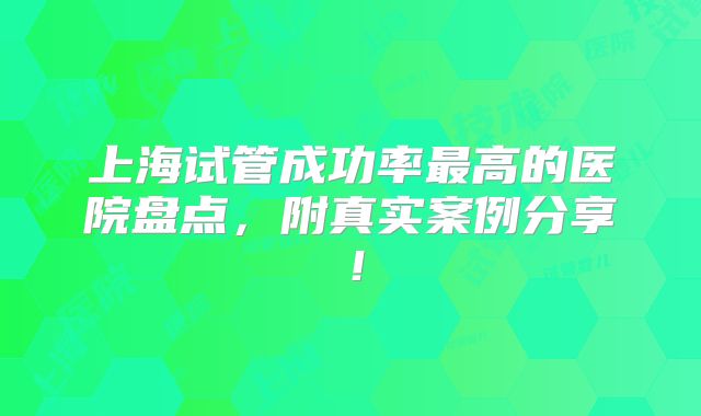 上海试管成功率最高的医院盘点,附真实案例分享!