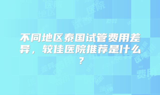 不同地区泰国试管费用差异，较佳医院推荐是什么？