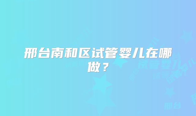 邢台南和区试管婴儿在哪做？