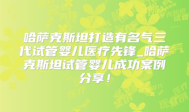 哈萨克斯坦打造有名气三代试管婴儿医疗先锋_哈萨克斯坦试管婴儿成功案例分享!