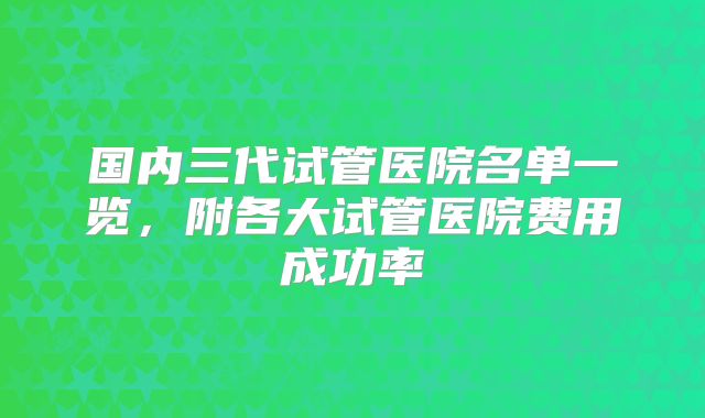 国内三代试管医院名单一览,附各大试管医院费用成功率