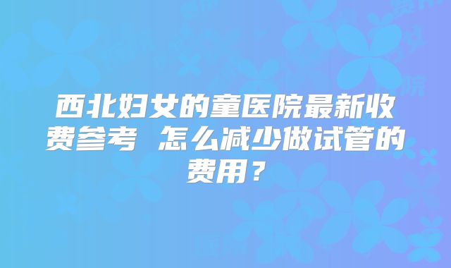 西北妇女的童医院最新收费参考 怎么减少做试管的费用？