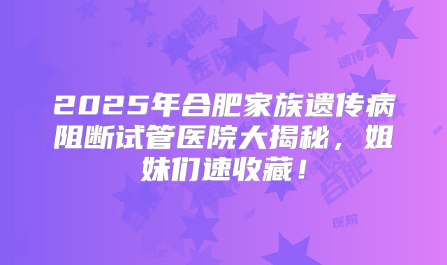 2025年合肥家族遗传病阻断试管医院大揭秘,姐妹们速收藏!