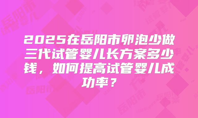 2025在岳阳市卵泡少做三代试管婴儿长方案多少钱,如何提高试管婴儿成功率?