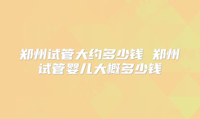 郑州试管大约多少钱 郑州试管婴儿大概多少钱