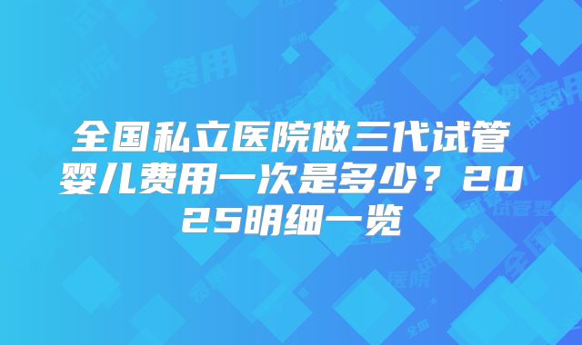 全国私立医院做三代试管婴儿费用一次是多少？2025明细一览