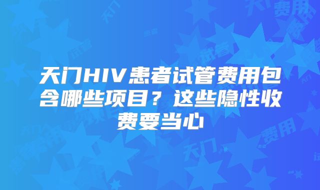 天门HIV患者试管费用包含哪些项目?这些隐性收费要当心