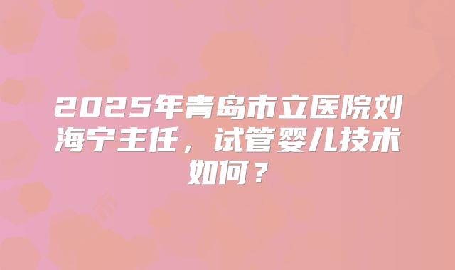 2025年青岛市立医院刘海宁主任，试管婴儿技术如何？