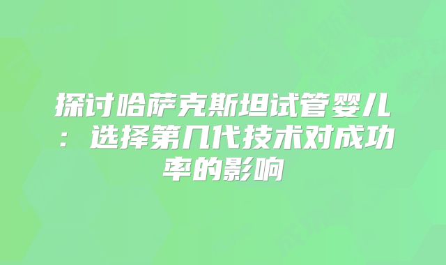 探讨哈萨克斯坦试管婴儿：选择第几代技术对成功率的影响