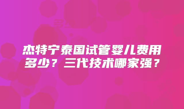 杰特宁泰国试管婴儿费用多少？三代技术哪家强？