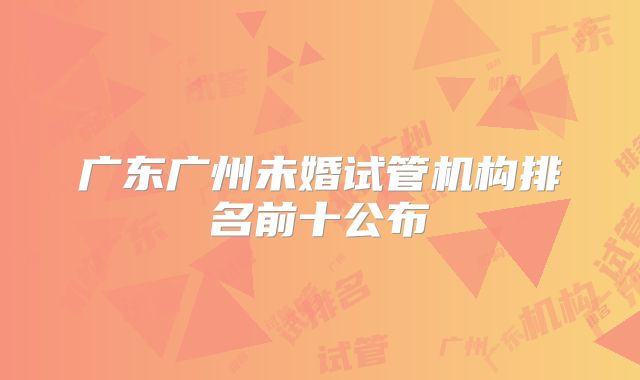 广东广州未婚试管机构排名前十公布
