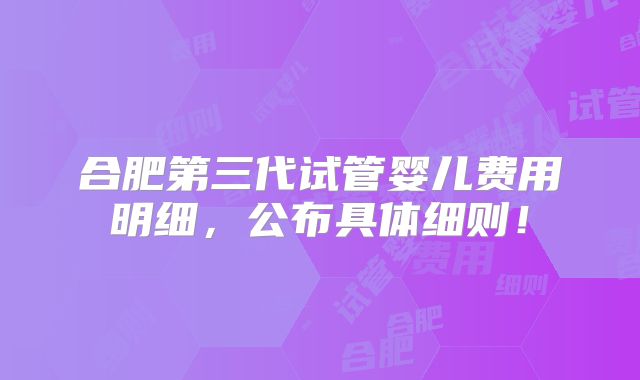 合肥第三代试管婴儿费用明细，公布具体细则！