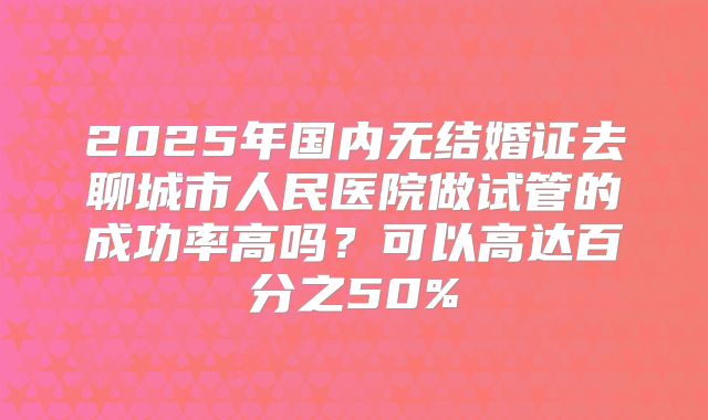2025年国内无结婚证去聊城市人民医院做试管的成功率高吗?可以高达百分之50%