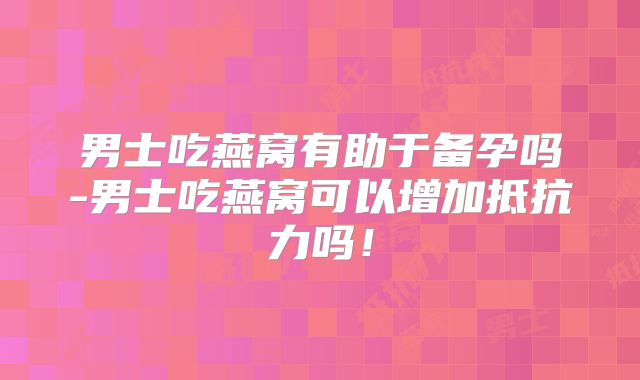 男士吃燕窝有助于备孕吗-男士吃燕窝可以增加抵抗力吗！