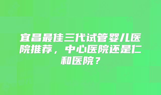 宜昌最佳三代试管婴儿医院推荐，中心医院还是仁和医院？