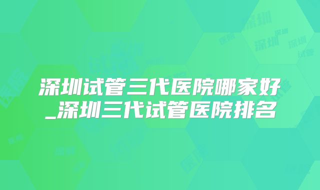 深圳试管三代医院哪家好_深圳三代试管医院排名