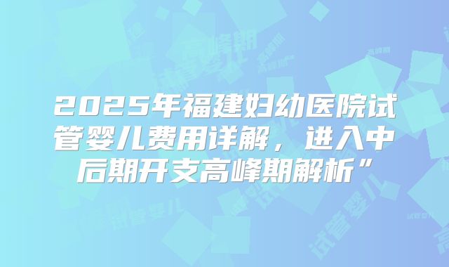 2025年福建妇幼医院试管婴儿费用详解,进入中后期开支高峰期解析”
